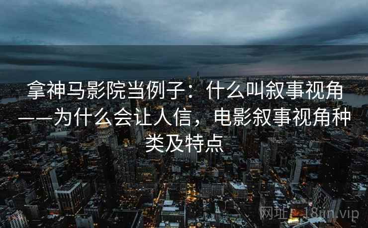 拿神马影院当例子：什么叫叙事视角——为什么会让人信，电影叙事视角种类及特点