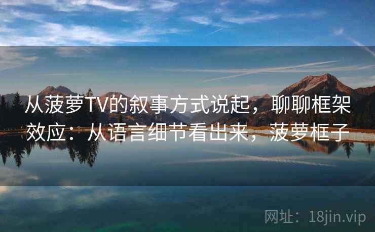 从菠萝TV的叙事方式说起，聊聊框架效应：从语言细节看出来，菠萝框子