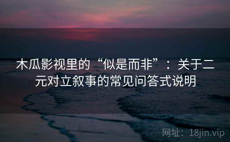 木瓜影视里的“似是而非”：关于二元对立叙事的常见问答式说明