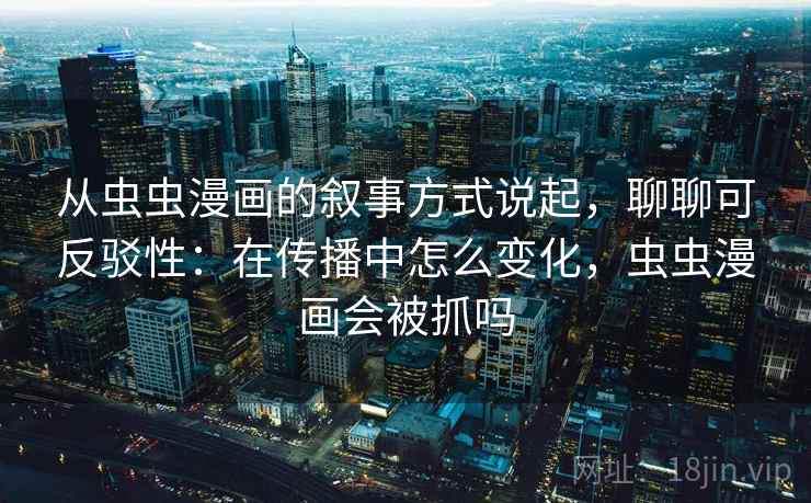 从虫虫漫画的叙事方式说起，聊聊可反驳性：在传播中怎么变化，虫虫漫画会被抓吗