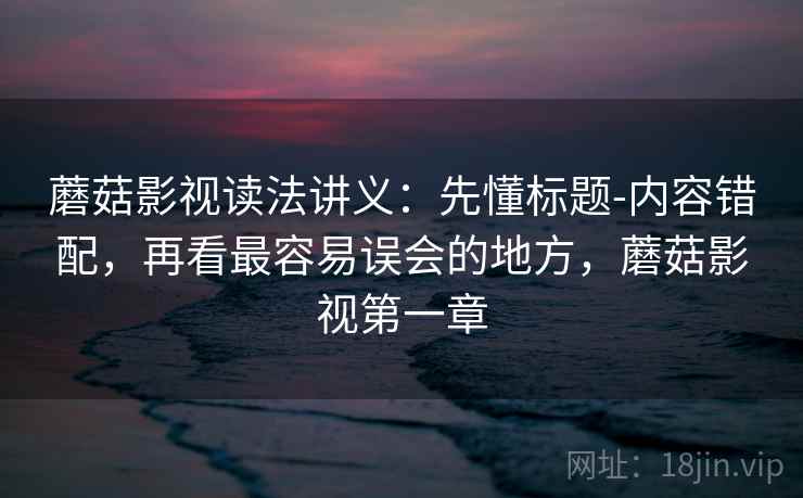 蘑菇影视读法讲义：先懂标题-内容错配，再看最容易误会的地方，蘑菇影视第一章