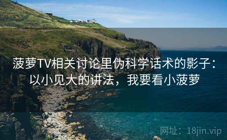 菠萝TV相关讨论里伪科学话术的影子：以小见大的讲法，我要看小菠萝