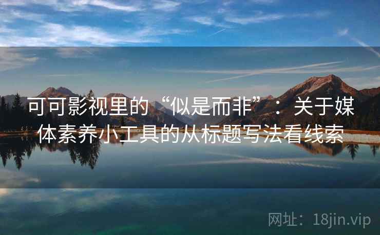 可可影视里的“似是而非”：关于媒体素养小工具的从标题写法看线索