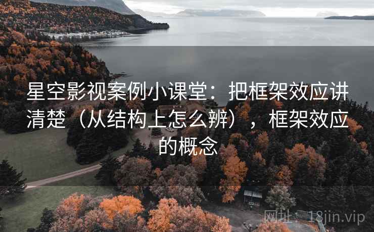 星空影视案例小课堂：把框架效应讲清楚（从结构上怎么辨），框架效应的概念