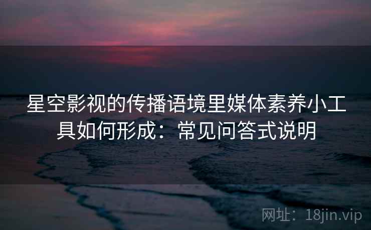 星空影视的传播语境里媒体素养小工具如何形成：常见问答式说明