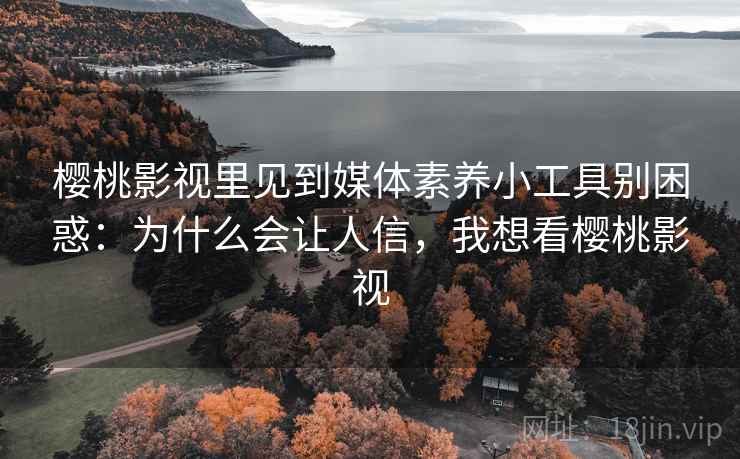 樱桃影视里见到媒体素养小工具别困惑：为什么会让人信，我想看樱桃影视