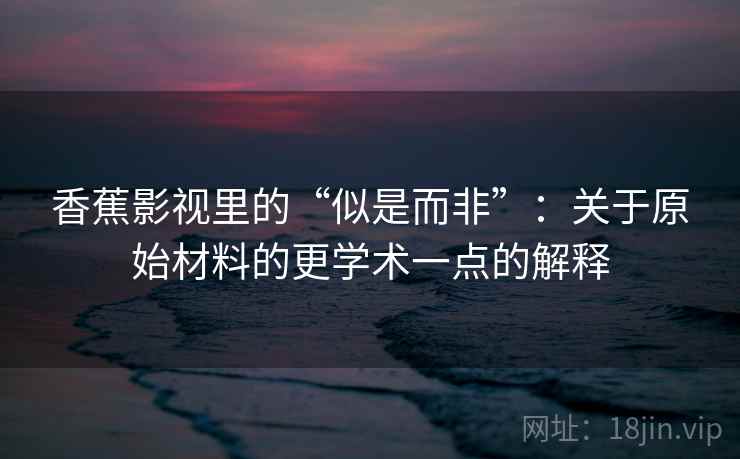 香蕉影视里的“似是而非”：关于原始材料的更学术一点的解释