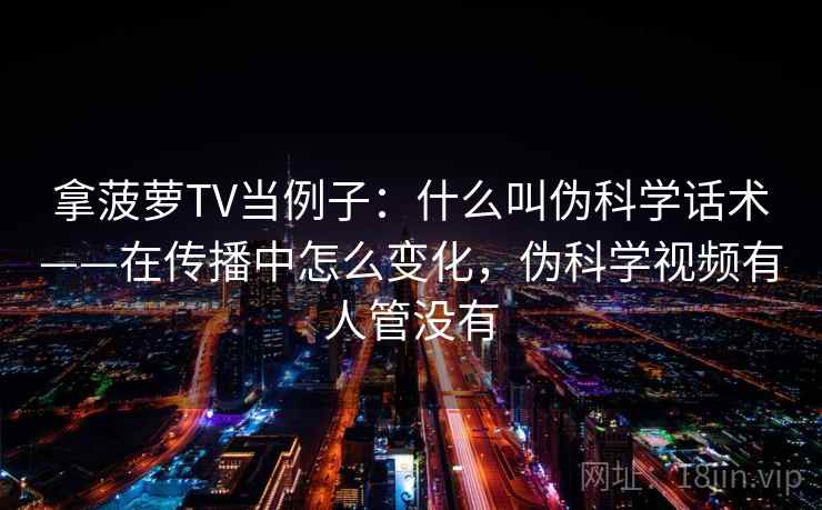 拿菠萝TV当例子：什么叫伪科学话术——在传播中怎么变化，伪科学视频有人管没有