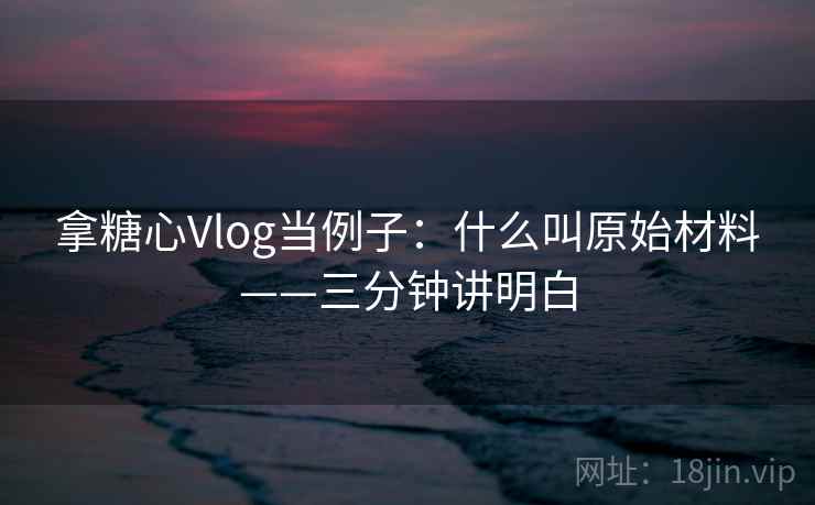 拿糖心Vlog当例子：什么叫原始材料——三分钟讲明白