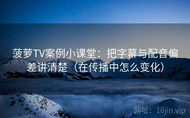 菠萝TV案例小课堂：把字幕与配音偏差讲清楚（在传播中怎么变化）