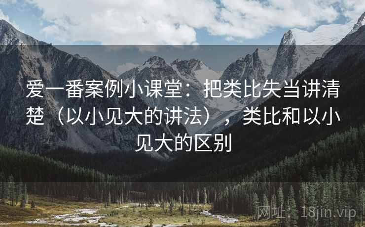 爱一番案例小课堂：把类比失当讲清楚（以小见大的讲法），类比和以小见大的区别