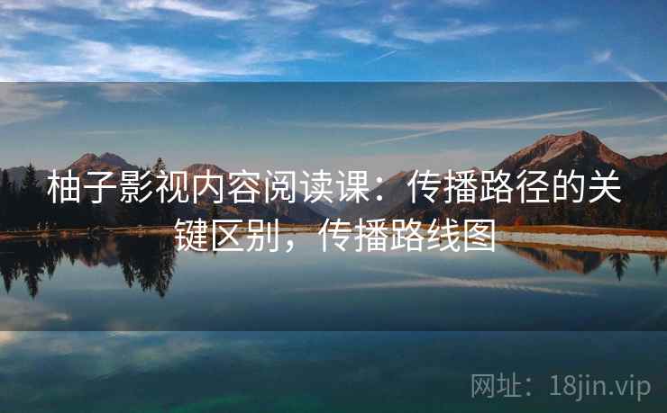 柚子影视内容阅读课：传播路径的关键区别，传播路线图