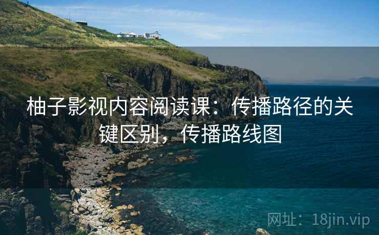 柚子影视内容阅读课:传播路径的关键区别,传播路线图 柚子影视内容阅读课:传播路径的关键区别,传播路线图