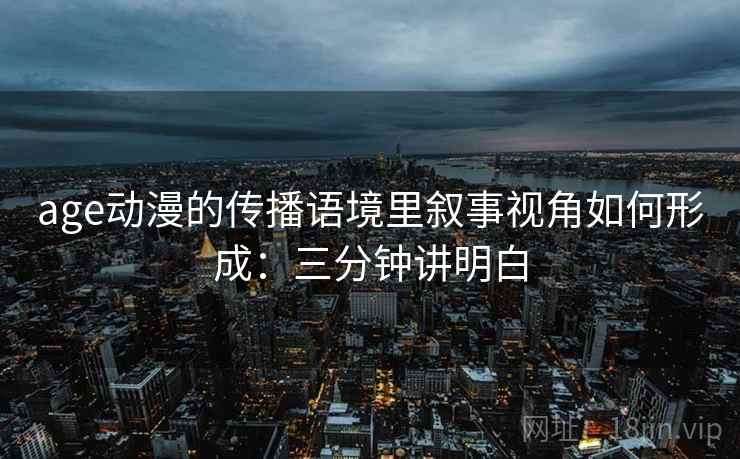 age动漫的传播语境里叙事视角如何形成：三分钟讲明白