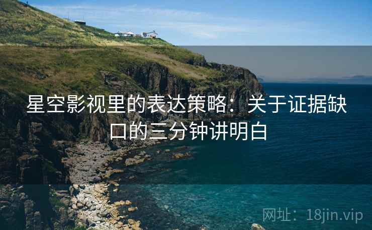 星空影视里的表达策略：关于证据缺口的三分钟讲明白