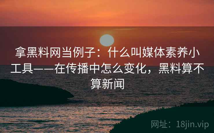 拿黑料网当例子：什么叫媒体素养小工具——在传播中怎么变化，黑料算不算新闻