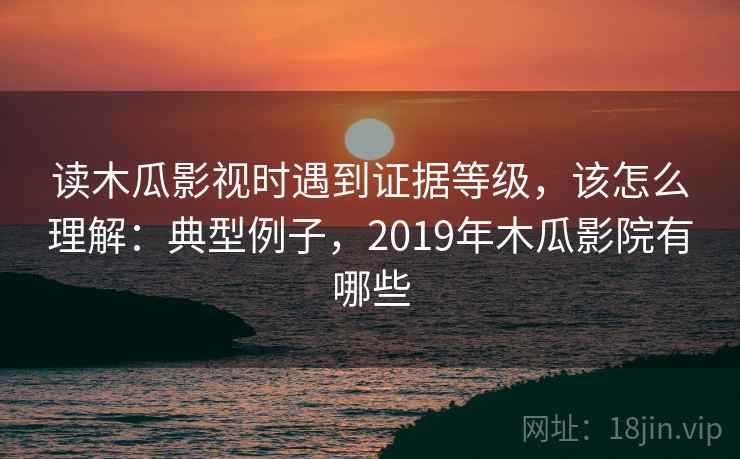 读木瓜影视时遇到证据等级，该怎么理解：典型例子，2019年木瓜影院有哪些