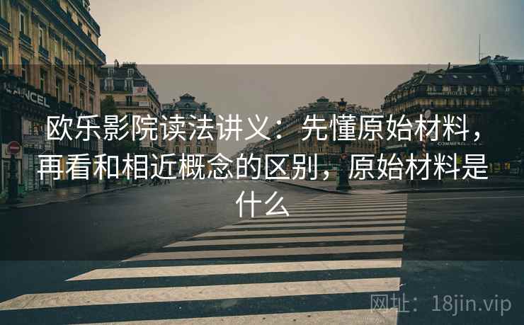欧乐影院读法讲义:先懂原始材料,再看和相近概念的区别,原始材料是什么 欧乐影院读法讲义:先懂原始材料,再看和相近概念的区别,原始材料是什么