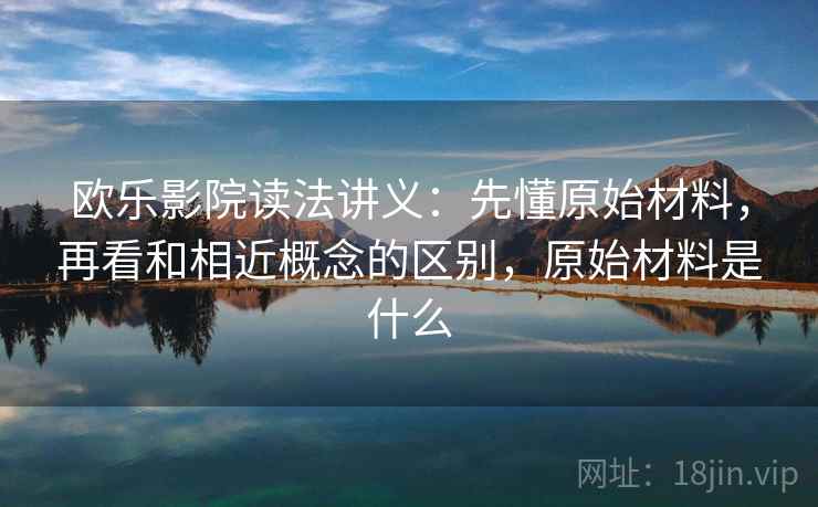 欧乐影院读法讲义：先懂原始材料，再看和相近概念的区别，原始材料是什么