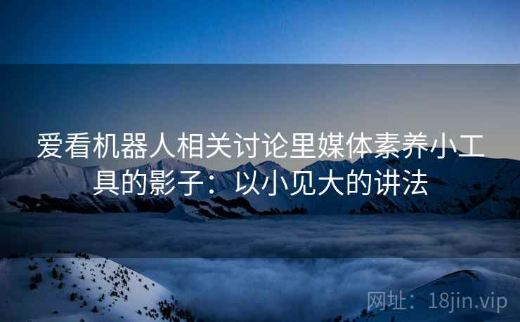 爱看机器人相关讨论里媒体素养小工具的影子：以小见大的讲法