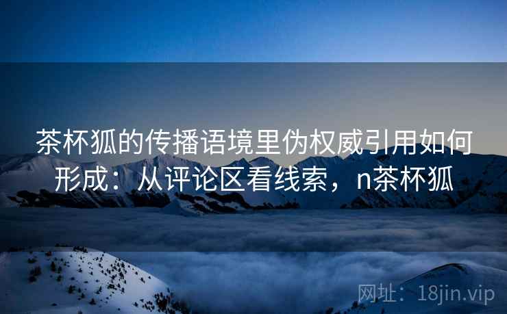 茶杯狐的传播语境里伪权威引用如何形成：从评论区看线索，n茶杯狐