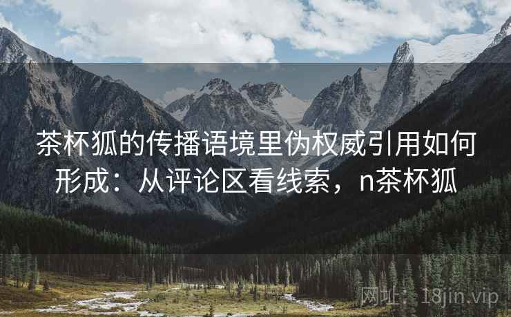 茶杯狐的传播语境里伪权威引用如何形成:从评论区看线索,n茶杯狐 茶杯狐的传播语境里伪权威引用如何形成:从评论区看线索,n茶杯狐