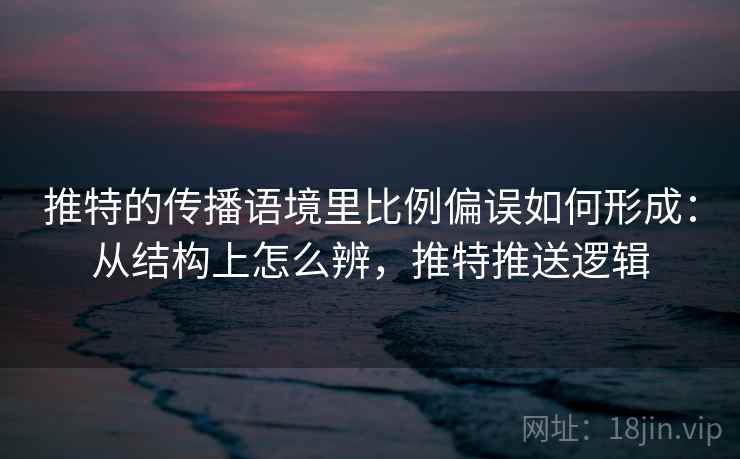 推特的传播语境里比例偏误如何形成：从结构上怎么辨，推特推送逻辑