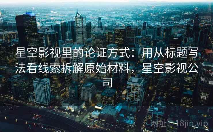 星空影视里的论证方式：用从标题写法看线索拆解原始材料，星空影视公司