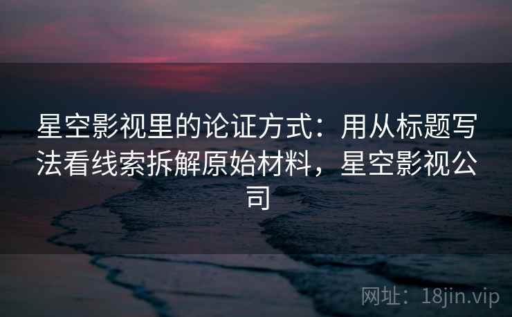 星空影视里的论证方式:用从标题写法看线索拆解原始材料,星空影视公司 星空影视里的论证方式:用从标题写法看线索拆解原始材料,星空影视公司