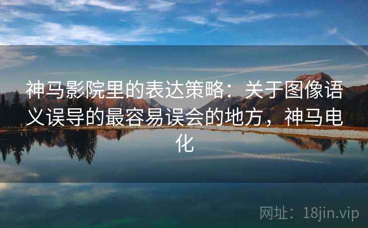 神马影院里的表达策略：关于图像语义误导的最容易误会的地方，神马电化