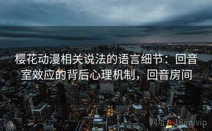 樱花动漫相关说法的语言细节：回音室效应的背后心理机制，回音房间