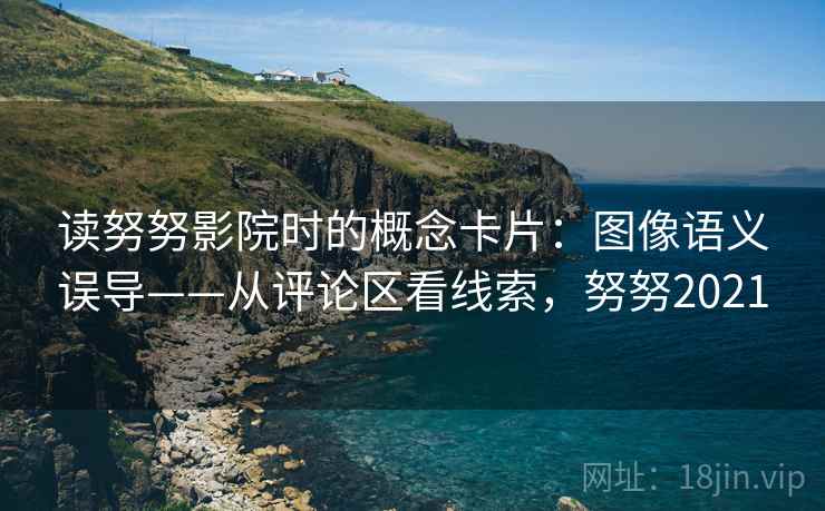 读努努影院时的概念卡片:图像语义误导——从评论区看线索,努努2021 读努努影院时的概念卡片:图像语义误导——从评论区看线索,努努2021