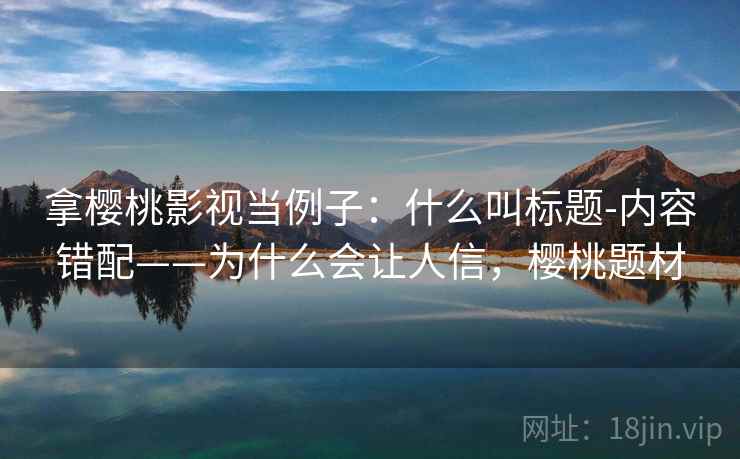 拿樱桃影视当例子：什么叫标题-内容错配——为什么会让人信，樱桃题材