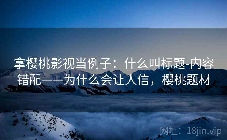 拿樱桃影视当例子:什么叫标题-内容错配——为什么会让人信,樱桃题材 拿樱桃影视当例子:什么叫标题-内容错配——为什么会让人信,樱桃题材