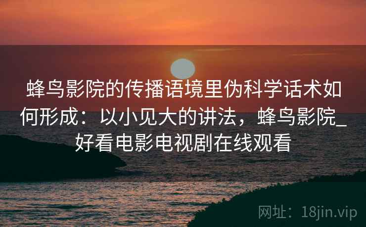 蜂鸟影院的传播语境里伪科学话术如何形成:以小见大的讲法,蜂鸟影院_好看电影电视剧在线观看 蜂鸟影院的传播语境里伪科学话术如何形成:以小见大的讲法,蜂鸟影院_好看电影电视剧在线观看